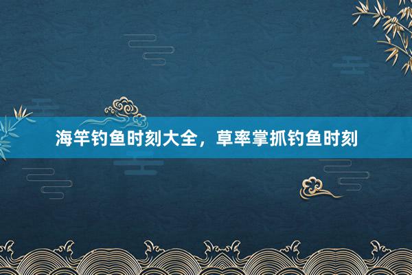 海竿钓鱼时刻大全，草率掌抓钓鱼时刻
