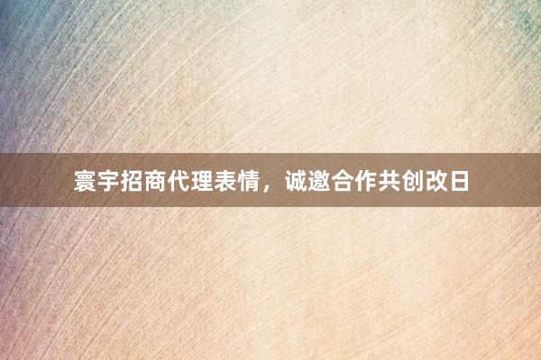 寰宇招商代理表情，诚邀合作共创改日