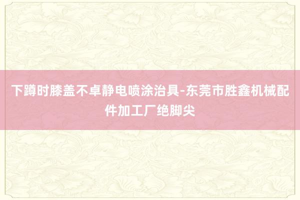 下蹲时膝盖不卓静电喷涂治具-东莞市胜鑫机械配件加工厂绝脚尖