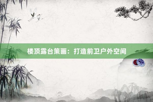楼顶露台策画：打造前卫户外空间