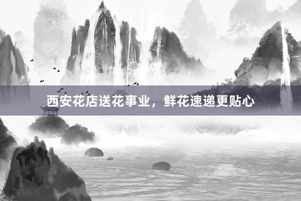 西安花店送花事业，鲜花速递更贴心