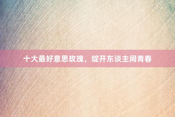 十大最好意思玫瑰，绽开东谈主间青春